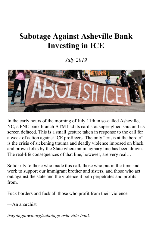 Sabotage Against Asheville Bank Investing in ICE  July 2019  In the early hours of the morning of July 11th in so-called Asheville, NC. a PNC bank branch ATM had its card slot super-glued shut and its sereen defaced. This is a small gesture taken in response to the call for a week of action against ICE profiteers. The only “erisis at the border” is the crisis of sickening trauma and deadly violence imposed on black and brown folks by the State where an imaginary line has been drawn. The real-life consequences of that line, however, are very real...  Solidarity to those who made this call, those who put in the time and work to support our immigrant brother and sisters, and those who act out against the state and the violence it both perpetrates and profits from.  Fuck borders and fuck all those who profit from their violence. —An anarchist  itsgoingdown.org/sabotage-asheville-bank 